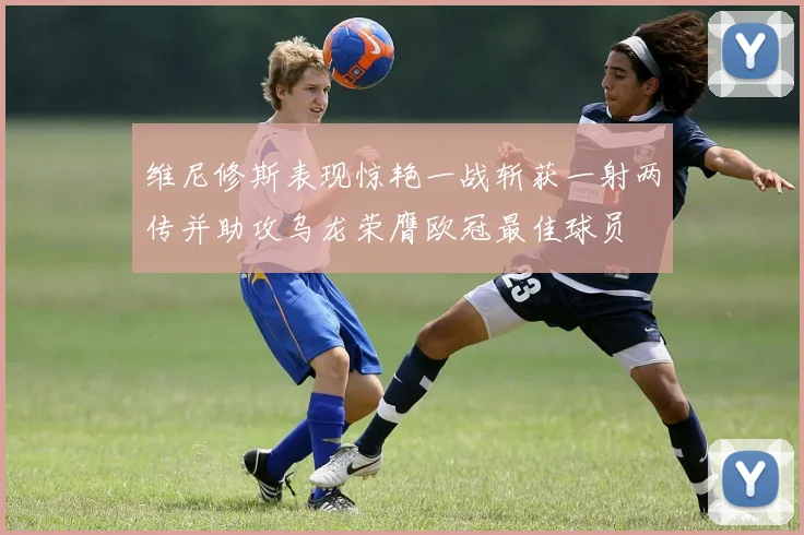 维尼修斯表现惊艳一战斩获一射两传并助攻乌龙荣膺欧冠最佳球员