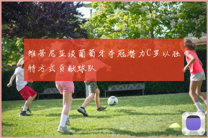 维蒂尼亚谈葡萄牙夺冠潜力C罗以独特方式贡献球队