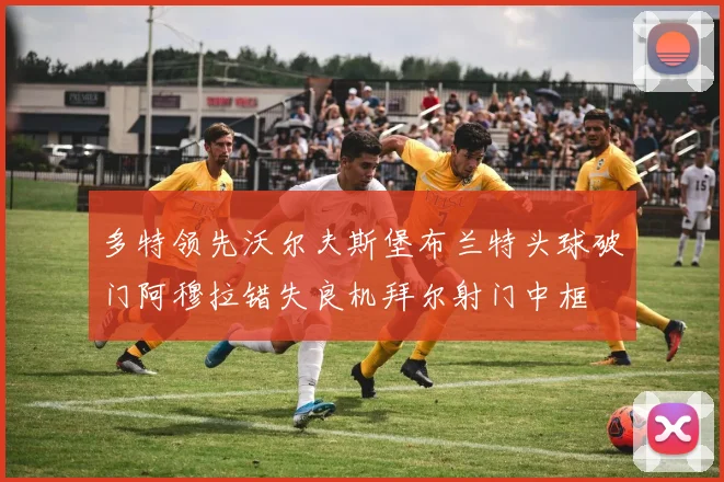 多特领先沃尔夫斯堡布兰特头球破门阿穆拉错失良机拜尔射门中框