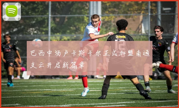 巴西中场卢卡斯卡尔正式加盟南通支云开启新篇章