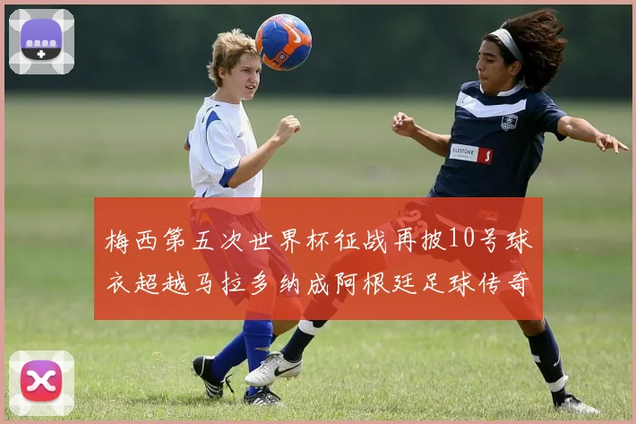 梅西第五次世界杯征战再披10号球衣超越马拉多纳成阿根廷足球传奇