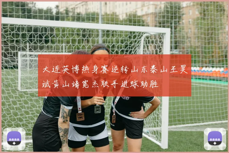 大连英博热身赛逆转山东泰山王昊斌黄山靖宽杰联手进球助胜