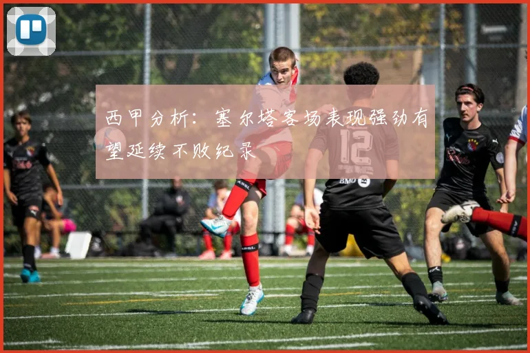 西甲分析：塞尔塔客场表现强劲有望延续不败纪录