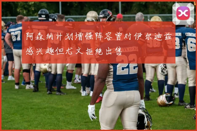 阿森纳计划增强阵容曾对伊尔迪兹感兴趣但尤文拒绝出售
