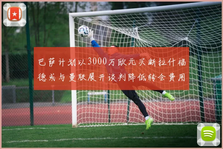 巴萨计划以3000万欧元买断拉什福德或与曼联展开谈判降低转会费用