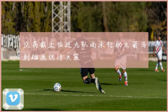 交易截止临近九队尚未行动火箭马刺雄鹿仍待决策