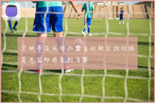贝纳蒂亚或将加盟吉达联合担任体育总监即将告别马赛