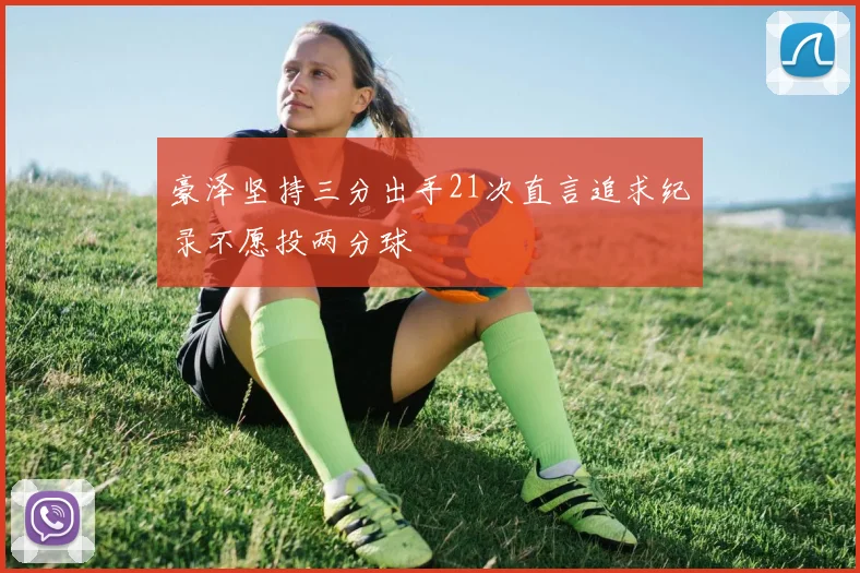 豪泽坚持三分出手21次直言追求纪录不愿投两分球
