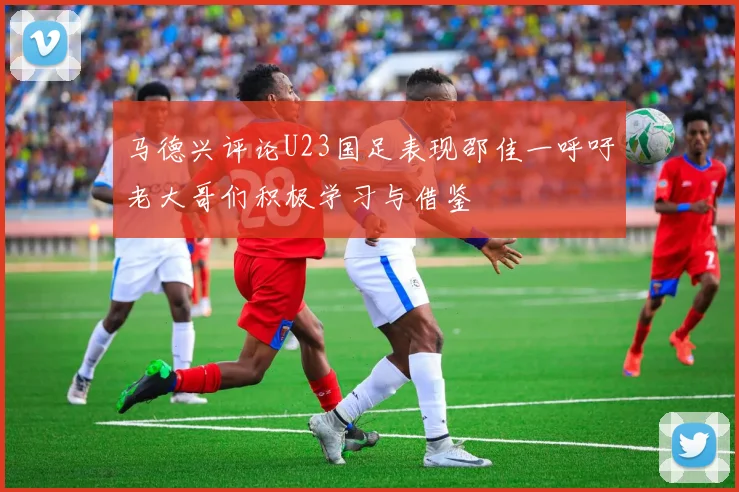 马德兴评论U23国足表现邵佳一呼吁老大哥们积极学习与借鉴
