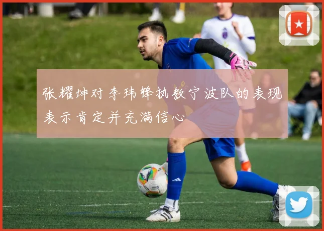张耀坤对李玮锋执教宁波队的表现表示肯定并充满信心