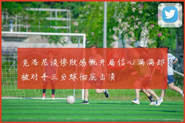 克洛尼谈惨败感慨开局信心满满却被对手三分球彻底击溃