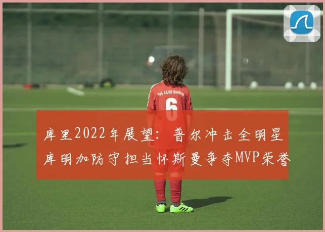 库里2022年展望：普尔冲击全明星库明加防守担当怀斯曼争夺MVP荣誉