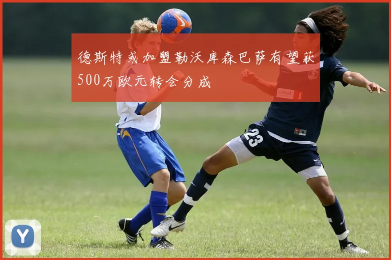 德斯特或加盟勒沃库森巴萨有望获500万欧元转会分成