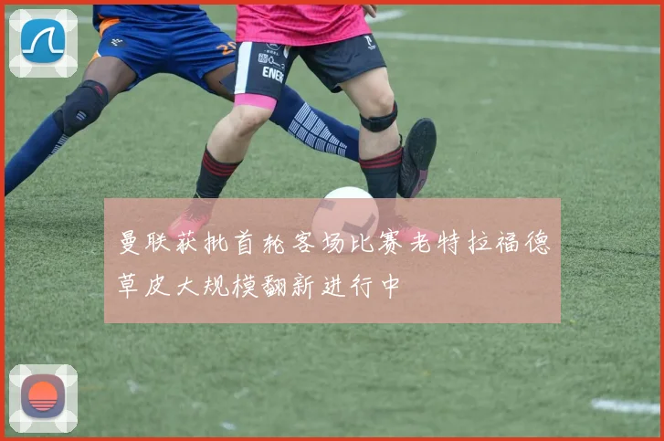 曼联获批首轮客场比赛老特拉福德草皮大规模翻新进行中