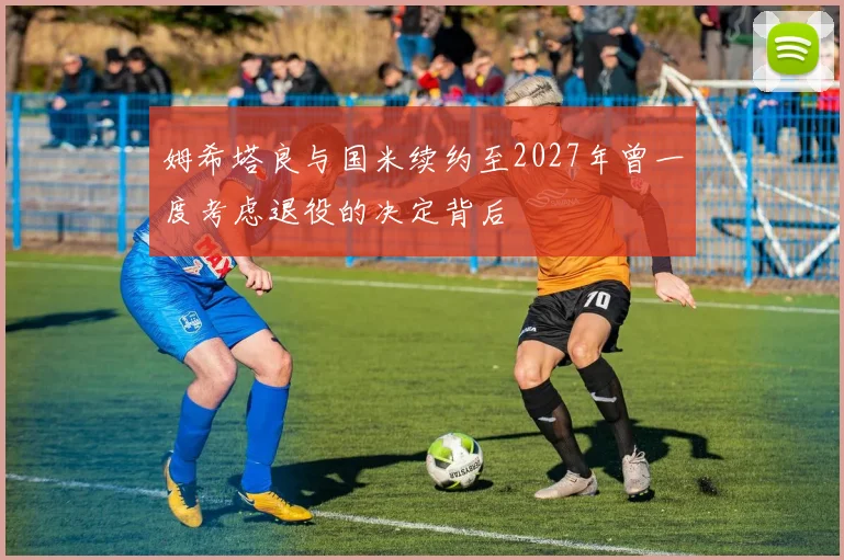 姆希塔良与国米续约至2027年曾一度考虑退役的决定背后