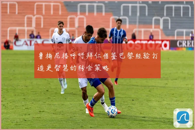 鲁梅尼格呼吁拜仁借鉴巴黎经验打造更智慧的转会策略